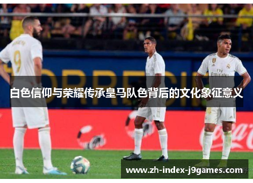 白色信仰与荣耀传承皇马队色背后的文化象征意义