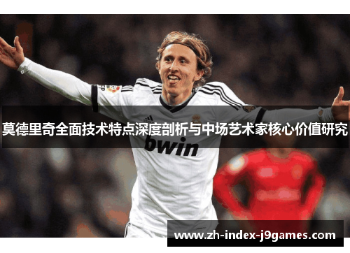 莫德里奇全面技术特点深度剖析与中场艺术家核心价值研究