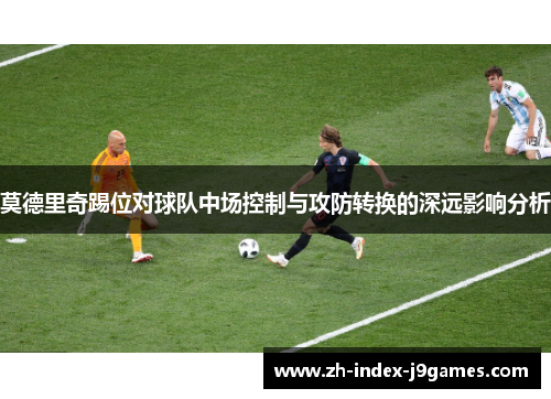 莫德里奇踢位对球队中场控制与攻防转换的深远影响分析