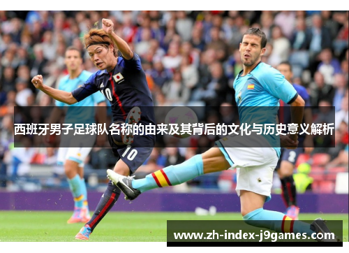 西班牙男子足球队名称的由来及其背后的文化与历史意义解析