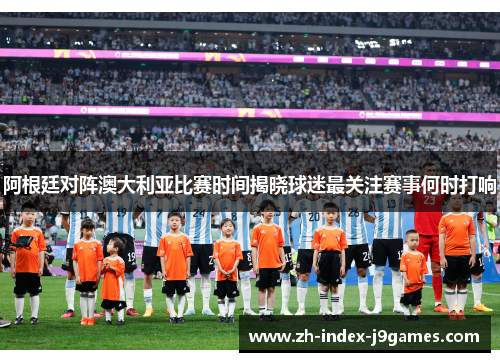 阿根廷对阵澳大利亚比赛时间揭晓球迷最关注赛事何时打响