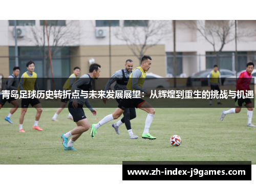 青岛足球历史转折点与未来发展展望：从辉煌到重生的挑战与机遇