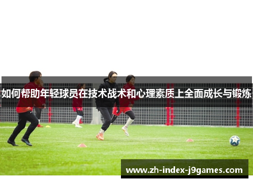 如何帮助年轻球员在技术战术和心理素质上全面成长与锻炼