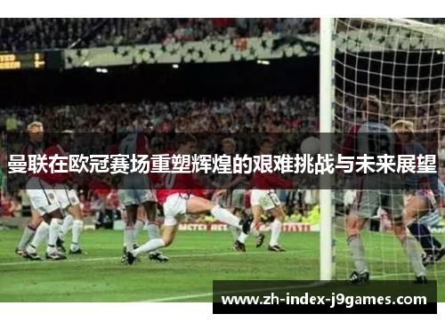 曼联在欧冠赛场重塑辉煌的艰难挑战与未来展望