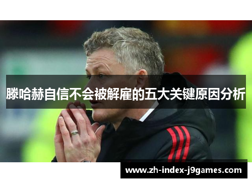 滕哈赫自信不会被解雇的五大关键原因分析