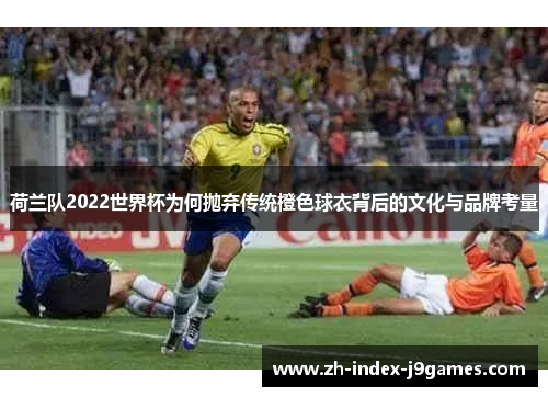 荷兰队2022世界杯为何抛弃传统橙色球衣背后的文化与品牌考量