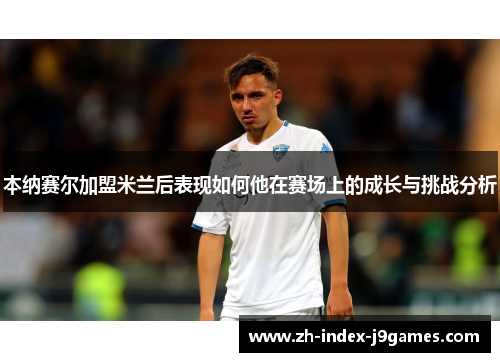 本纳赛尔加盟米兰后表现如何他在赛场上的成长与挑战分析