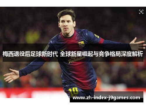 梅西退役后足球新时代 全球新星崛起与竞争格局深度解析