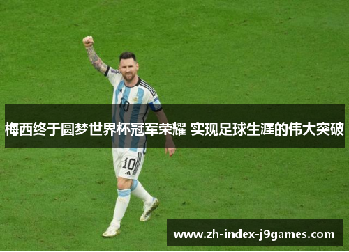 梅西终于圆梦世界杯冠军荣耀 实现足球生涯的伟大突破