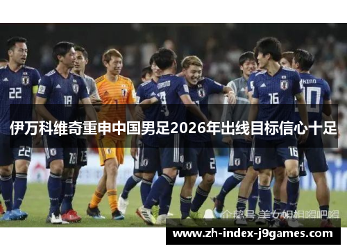 伊万科维奇重申中国男足2026年出线目标信心十足