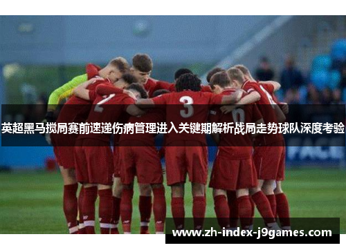 英超黑马搅局赛前速递伤病管理进入关键期解析战局走势球队深度考验
